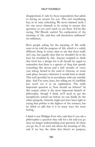 HELP YOURSELF
185
disappointed, if only by those respondents that admit
to having no answer for you. This isn’t humiliating
but, in its turn, refreshing. We never claimed (well, I
for one never claimed) to be trying to answer that
question, so you can’t catch us out there. It’d be like
saying, ‘Ha! Bloody useless! No explanation of the
meaning of life, and they call themselves milkmen?’
(to milkmen).
Most people asking for the meaning of life really
want to be told the purpose of life, which is a subtly
different thing. It seems clear to me that there really
isn’t one, but equally clear that we shouldn’t be in the
least bit troubled by this. Anyone tempted to think
that God has a design for it all should be urged to
remember that there is a species of frog that spends
something like eleven and a half months of every
year asleep, buried in the sand in Arizona, or some
such place, because otherwise it would burn to death.
This can’t possibly be in accordance with any sensible
plan. And I’m sorry, boys, but telling me it’s ineffable
just won’t cut it as an explanation. The really
important question is, ‘how should we behave?’ In
this respect ethics is the most important branch of
philosophy, though I think we’ll need to get the
metaphysics sorted out before we can finally do the
ethics properly. Aristotle might just have been right in
saying that politics is the highest of the sciences, but
he failed to add that it is in many ways the most
boring.
I think it was Philippa Foot who said that if you ask a
philosopher a question they talk for a bit and you go
away no longer understanding your question. So there
you go. So, if we can’t ask about the meaning of life,
and if we buy the claim that there’s no purpose,
 