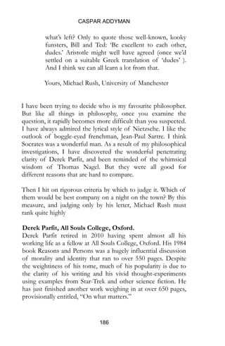 CASPAR ADDYMAN
186
what’s left? Only to quote those well-known, kooky
funsters, Bill and Ted: ‘Be excellent to each other,
dudes.’ Aristotle might well have agreed (once we’d
settled on a suitable Greek translation of ‘dudes’ ).
And I think we can all learn a lot from that.
Yours, Michael Rush, University of Manchester
I have been trying to decide who is my favourite philosopher.
But like all things in philosophy, once you examine the
question, it rapidly becomes more difficult than you suspected.
I have always admired the lyrical style of Nietzsche. I like the
outlook of boggle-eyed frenchman, Jean-Paul Sartre. I think
Socrates was a wonderful man. As a result of my philosophical
investigations, I have discovered the wonderful penetrating
clarity of Derek Parfit, and been reminded of the whimsical
wisdom of Thomas Nagel. But they were all good for
different reasons that are hard to compare.
Then I hit on rigorous criteria by which to judge it. Which of
them would be best company on a night on the town? By this
measure, and judging only by his letter, Michael Rush must
rank quite highly
Derek Parfit, All Souls College, Oxford.
Derek Parfit retired in 2010 having spent almost all his
working life as a fellow at All Souls College, Oxford. His 1984
book Reasons and Persons was a hugely influential discussion
of morality and identity that ran to over 550 pages. Despite
the weightiness of his tome, much of his popularity is due to
the clarity of his writing and his vivid thought-experiments
using examples from Star-Trek and other science fiction. He
has just finished another work weighing in at over 650 pages,
provisionally entitled, “On what matters.”
 