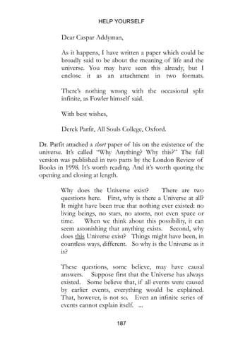 HELP YOURSELF
187
Dear Caspar Addyman,
As it happens, I have written a paper which could be
broadly said to be about the meaning of life and the
universe. You may have seen this already, but I
enclose it as an attachment in two formats.
There’s nothing wrong with the occasional split
infinite, as Fowler himself said.
With best wishes,
Derek Parfit, All Souls College, Oxford.
Dr. Parfit attached a short paper of his on the existence of the
universe. It’s called “Why Anything? Why this?” The full
version was published in two parts by the London Review of
Books in 1998. It’s worth reading. And it’s worth quoting the
opening and closing at length.
Why does the Universe exist? There are two
questions here. First, why is there a Universe at all?
It might have been true that nothing ever existed: no
living beings, no stars, no atoms, not even space or
time. When we think about this possibility, it can
seem astonishing that anything exists. Second, why
does this Universe exist? Things might have been, in
countless ways, different. So why is the Universe as it
is?
These questions, some believe, may have causal
answers. Suppose first that the Universe has always
existed. Some believe that, if all events were caused
by earlier events, everything would be explained.
That, however, is not so. Even an infinite series of
events cannot explain itself. ...
 