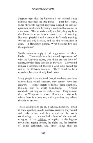 CASPAR ADDYMAN
188
Suppose next that the Universe is not eternal, since
nothing preceded the Big Bang. That first event,
some physicists suggest, may have obeyed the laws of
quantum mechanics, by being a random fluctuation in
a vacuum. This would causally explain, they say, how
the Universe came into existence out of nothing.
But what physicists call a vacuum isn’t really nothing.
We can ask why it exists, and has the potentialities it
does. In Hawking’s phrase, ‘What breathes fire into
the equations?’
Similar remarks apply to all suggestions of these
kinds. There could not be a causal explanation of
why the Universe exists, why there are any laws of
nature, or why these laws are as they are. Nor would
it make a difference if there is a God, who caused the
rest of the Universe to exist. There could not be a
causal explanation of why God exists.
Many people have assumed that, since these questions
cannot have causal answers, they cannot have any
answers. Some therefore dismiss these questions,
thinking them not worth considering. Others
conclude that they do not make sense. They assume
that, as Wittgenstein wrote, ‘doubt can exist only
where there is a question; and a question only where
there is an answer’.
These assumptions are all, I believe, mistaken. Even
if these questions could not have answers, they would
still make sense, and they would still be worth
considering. I am reminded here of the aesthetic
category of the sublime, as applied to the highest
mountains, raging oceans, the night sky, the interiors
of some cathedrals, and other things that are
 