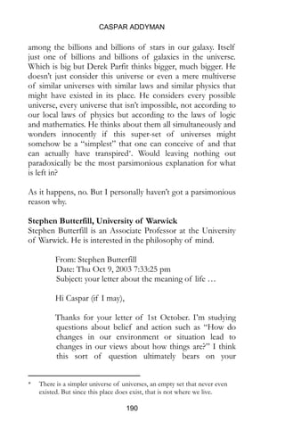 CASPAR ADDYMAN
190
among the billions and billions of stars in our galaxy. Itself
just one of billions and billions of galaxies in the universe.
Which is big but Derek Parfit thinks bigger, much bigger. He
doesn’t just consider this universe or even a mere multiverse
of similar universes with similar laws and similar physics that
might have existed in its place. He considers every possible
universe, every universe that isn’t impossible, not according to
our local laws of physics but according to the laws of logic
and mathematics. He thinks about them all simultaneously and
wonders innocently if this super-set of universes might
somehow be a “simplest” that one can conceive of and that
can actually have transpired*. Would leaving nothing out
paradoxically be the most parsimonious explanation for what
is left in?
As it happens, no. But I personally haven’t got a parsimonious
reason why.
Stephen Butterfill, University of Warwick
Stephen Butterfill is an Associate Professor at the University
of Warwick. He is interested in the philosophy of mind.
From: Stephen Butterfill
Date: Thu Oct 9, 2003 7:33:25 pm
Subject: your letter about the meaning of life …
Hi Caspar (if I may),
Thanks for your letter of 1st October. I’m studying
questions about belief and action such as “How do
changes in our environment or situation lead to
changes in our views about how things are?” I think
this sort of question ultimately bears on your
* There is a simpler universe of universes, an empty set that never even
existed. But since this place does exist, that is not where we live.
 