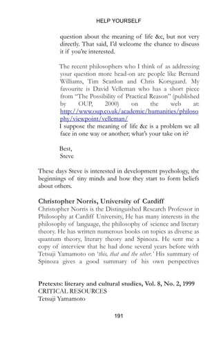 HELP YOURSELF
191
question about the meaning of life &c, but not very
directly. That said, I’d welcome the chance to discuss
it if you’re interested.
The recent philosophers who I think of as addressing
your question more head-on are people like Bernard
Williams, Tim Scanlon and Chris Korsgaard. My
favourite is David Velleman who has a short piece
from “The Possibility of Practical Reason” (published
by OUP, 2000) on the web at:
http://www.oup.co.uk/academic/humanities/philoso
phy/viewpoint/velleman/
I suppose the meaning of life &c is a problem we all
face in one way or another; what’s your take on it?
Best,
Steve
These days Steve is interested in development psychology, the
beginnings of tiny minds and how they start to form beliefs
about others.
Christopher Norris, University of Cardiff
Christopher Norris is the Distinguished Research Professor in
Philosophy at Cardiff University, He has many interests in the
philosophy of language, the philosophy of science and literary
theory. He has written numerous books on topics as diverse as
quantum theory, literary theory and Spinoza. He sent me a
copy of interview that he had done several years before with
Tetsuji Yamamoto on ‘this, that and the other.’ His summary of
Spinoza gives a good summary of his own perspectives
Pretexts: literary and cultural studies, Vol. 8, No. 2, 1999
CRITICAL RESOURCES
Tetsuji Yamamoto
 