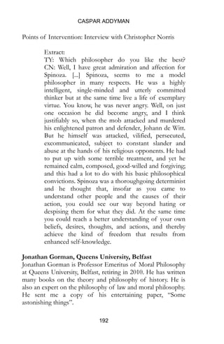 CASPAR ADDYMAN
192
Points of Intervention: Interview with Christopher Norris
Extract:
TY: Which philosopher do you like the best?
CN: Well, I have great admiration and affection for
Spinoza. [...] Spinoza, seems to me a model
philosopher in many respects. He was a highly
intelligent, single-minded and utterly committed
thinker but at the same time live a life of exemplary
virtue. You know, he was never angry. Well, on just
one occasion he did become angry, and I think
justifiably so, when the mob attacked and murdered
his enlightened patron and defender, Johann de Witt.
But he himself was attacked, vilified, persecuted,
excommunicated, subject to constant slander and
abuse at the hands of his religious opponents. He had
to put up with some terrible treatment, and yet he
remained calm, composed, good-willed and forgiving;
and this had a lot to do with his basic philosophical
convictions. Spinoza was a thoroughgoing determinist
and he thought that, insofar as you came to
understand other people and the causes of their
action, you could see our way beyond hating or
despising them for what they did. At the same time
you could reach a better understanding of your own
beliefs, desires, thoughts, and actions, and thereby
achieve the kind of freedom that results from
enhanced self-knowledge.
Jonathan Gorman, Queens University, Belfast
Jonathan Gorman is Professor Emeritus of Moral Philosophy
at Queens University, Belfast, retiring in 2010. He has written
many books on the theory and philosophy of history. He is
also an expert on the philosophy of law and moral philosophy.
He sent me a copy of his entertaining paper, “Some
astonishing things”.
 