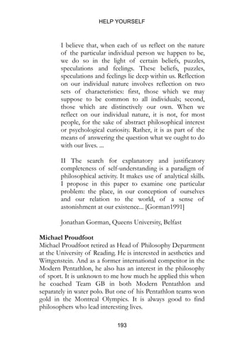 HELP YOURSELF
193
I believe that, when each of us reflect on the nature
of the particular individual person we happen to be,
we do so in the light of certain beliefs, puzzles,
speculations and feelings. These beliefs, puzzles,
speculations and feelings lie deep within us. Reflection
on our individual nature involves reflection on two
sets of characteristics: first, those which we may
suppose to be common to all individuals; second,
those which are distinctively our own. When we
reflect on our individual nature, it is not, for most
people, for the sake of abstract philosophical interest
or psychological curiosity. Rather, it is as part of the
means of answering the question what we ought to do
with our lives. ...
II The search for explanatory and justificatory
completeness of self-understanding is a paradigm of
philosophical activity. It makes use of analytical skills.
I propose in this paper to examine one particular
problem: the place, in our conception of ourselves
and our relation to the world, of a sense of
astonishment at our existence... [Gorman1991]
Jonathan Gorman, Queens University, Belfast
Michael Proudfoot
Michael Proudfoot retired as Head of Philosophy Department
at the University of Reading. He is interested in aesthetics and
Wittgenstein. And as a former international competitor in the
Modern Pentathlon, he also has an interest in the philosophy
of sport. It is unknown to me how much he applied this when
he coached Team GB in both Modern Pentathlon and
separately in water polo. But one of his Pentathlon teams won
gold in the Montreal Olympics. It is always good to find
philosophers who lead interesting lives.
 