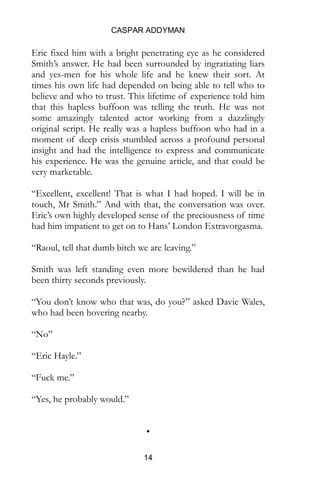 CASPAR ADDYMAN
14
Eric fixed him with a bright penetrating eye as he considered
Smith’s answer. He had been surrounded by ingratiating liars
and yes-men for his whole life and he knew their sort. At
times his own life had depended on being able to tell who to
believe and who to trust. This lifetime of experience told him
that this hapless buffoon was telling the truth. He was not
some amazingly talented actor working from a dazzlingly
original script. He really was a hapless buffoon who had in a
moment of deep crisis stumbled across a profound personal
insight and had the intelligence to express and communicate
his experience. He was the genuine article, and that could be
very marketable.
“Excellent, excellent! That is what I had hoped. I will be in
touch, Mr Smith.” And with that, the conversation was over.
Eric’s own highly developed sense of the preciousness of time
had him impatient to get on to Hans’ London Extravorgasma.
“Raoul, tell that dumb bitch we are leaving.”
Smith was left standing even more bewildered than he had
been thirty seconds previously.
“You don’t know who that was, do you?” asked Davie Wales,
who had been hovering nearby.
“No”
“Eric Hayle.”
“Fuck me.”
“Yes, he probably would.”
•
 