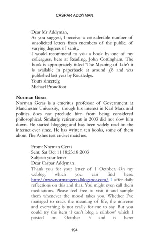 CASPAR ADDYMAN
194
Dear Mr Addyman,
As you suggest, I receive a considerable number of
unsolicited letters from members of the public, of
varying degrees of sanity.
I would recommend to you a book by one of my
colleagues, here at Reading, John Cottingham. The
book is appropriately titled ‘The Meaning of Life’: it
is available in paperback at around £8 and was
published last year by Routledge.
Yours sincerely,
Michael Proudfoot
Norman Geras
Norman Geras is a emeritus professor of Government at
Manchester University, though his interest in Karl Marx and
politics does not preclude him from being considered
philosophical. Similarly, retirement in 2003 did not slow him
down. He started blogging and has been widely read on the
internet ever since. He has written ten books, some of them
about The Ashes test cricket matches.
From: Norman Geras
Sent: Sat Oct 11 18:23:18 2003
Subject: your letter
Dear Caspar Addyman
Thank you for your letter of 1 October. On my
weblog, which you can find here:
http://www.normangeras.blogspot.com/ I offer daily
reflections on this and that. You might even call them
meditations. Please feel free to visit it and sample
them whenever the mood takes you. Whether I’ve
managed to crack the meaning of life, the universe
and everything is not really for me to say. But you
could try the item ‘I can’t blog a rainbow’ which I
posted on October 5 and is here:
 