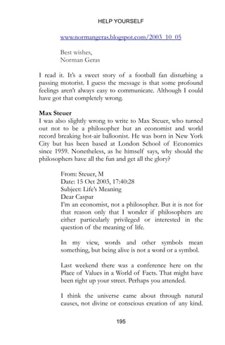 HELP YOURSELF
195
www.normangeras.blogspot.com/2003_10_05
Best wishes,
Norman Geras
I read it. It’s a sweet story of a football fan disturbing a
passing motorist. I guess the message is that some profound
feelings aren’t always easy to communicate. Although I could
have got that completely wrong.
Max Steuer
I was also slightly wrong to write to Max Steuer, who turned
out not to be a philosopher but an economist and world
record breaking hot-air balloonist. He was born in New York
City but has been based at London School of Economics
since 1959. Nonetheless, as he himself says, why should the
philosophers have all the fun and get all the glory?
From: Steuer, M
Date: 15 Oct 2003, 17:40:28
Subject: Life’s Meaning
Dear Caspar
I’m an economist, not a philosopher. But it is not for
that reason only that I wonder if philosophers are
either particularly privileged or interested in the
question of the meaning of life.
In my view, words and other symbols mean
something, but being alive is not a word or a symbol.
Last weekend there was a conference here on the
Place of Values in a World of Facts. That might have
been right up your street. Perhaps you attended.
I think the universe came about through natural
causes, not divine or conscious creation of any kind.
 