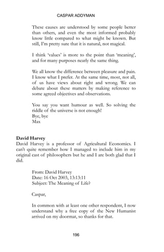 CASPAR ADDYMAN
196
These causes are understood by some people better
than others, and even the most informed probably
know little compared to what might be known. But
still, I’m pretty sure that it is natural, not magical.
I think ‘values’ is more to the point than ‘meaning’,
and for many purposes nearly the same thing.
We all know the difference between pleasure and pain.
I know what I prefer. At the same time, most, not all,
of us have views about right and wrong. We can
debate about these matters by making reference to
some agreed objectives and observations.
You say you want humour as well. So solving the
riddle of the universe is not enough!
Bye, bye
Max
David Harvey
David Harvey is a professor of Agricultural Economics. I
can’t quite remember how I managed to include him in my
original cast of philosophers but he and I are both glad that I
did.
From: David Harvey
Date: 16 Oct 2003, 13:13:11
Subject: The Meaning of Life?
Caspar,
In common with at least one other respondent, I now
understand why a free copy of the New Humanist
arrived on my doormat, so thanks for that.
 