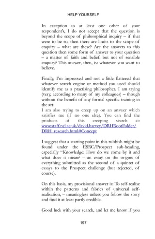 HELP YOURSELF
197
In exception to at least one other of your
respondent’s, I do not accept that the question is
beyond the scope of philosophical inquiry – if that
were to be so, then there are limits to the scope of
enquiry – what are these? Are the answers to this
question then some form of answer to your question
– a matter of faith and belief, but not of sensible
enquiry? This answer, then, is: whatever you want to
believe.
Finally, I’m impressed and not a little flattered that
whatever search engine or method you used should
identify me as a practising philosopher. I am trying
(very, according to many of my colleagues) – though
without the benefit of any formal specific training in
the art.
I am also trying to creep up on an answer which
satisfies me (if no one else). You can find the
products of this creeping search at:
www.staff.ncl.ac.uk/david.harvey/DRHRootFolder/
DRH_research.html#Concept
I suggest that a starting point in this rubbish might be
found under the ESRC/Prospect sub-heading,
especially “Knowledge: How do we come by it and
what does it mean? – an essay on the origins of
everything submitted as the second of a quintet of
essays to the Prospect challenge (but rejected, of
course).
On this basis, my provisional answer is: To self-realise
within the patterns and fabrics of universal self-
realisation, – meaningless unless you follow the story
and find it at least partly credible.
Good luck with your search, and let me know if you
 
