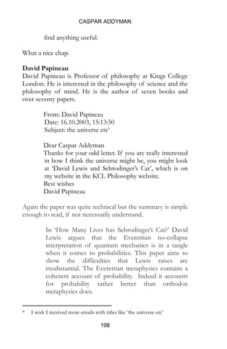 CASPAR ADDYMAN
198
find anything useful.
What a nice chap.
David Papineau
David Papineau is Professor of philosophy at Kings College
London. He is interested in the philosophy of science and the
philosophy of mind. He is the author of seven books and
over seventy papers.
From: David Papineau
Date: 16.10.2003, 15:13:50
Subject: the universe etc*
Dear Caspar Addyman
Thanks for your odd letter. If you are really interested
in how I think the universe might be, you might look
at ‘David Lewis and Schrodinger’s Cat’, which is on
my website in the KCL Philosophy website.
Best wishes
David Papineau
Again the paper was quite technical but the summary is simple
enough to read, if not necessarily understand.
In ‘How Many Lives has Schrodinger’s Cat?’ David
Lewis argues that the Everettian no-collapse
interpretation of quantum mechanics is in a tangle
when it comes to probabilities. This paper aims to
show the difficulties that Lewis raises are
insubstantial. The Everettian metaphysics contains a
coherent account of probability. Indeed it accounts
for probability rather better than orthodox
metaphysics does.
* I wish I received more emails with titles like ‘the universe etc’
 