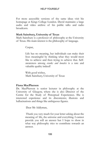 HELP YOURSELF
199
For more accessible versions of the same ideas visit his
homepage at Kings College London. David maintains a large
audio and video archive of his public talks and radio
broadcasts.
Mark Sainsbury, University of Texas
Mark Sainsbury is a professor of philosophy at the University
of Texas. His main interest is the philosophy of language.
Caspar,
Life has no meaning, but individuals can make their
lives meaningful by thinking what they would most
like to achieve and then trying to achieve that. Self-
awareness among cranks and lunatics is a rare and
valuable quality indeed!
With good wishes,
Mark Sainsbury, University of Texas
Fiona MacPherson
Dr. MacPherson is senior lecturer in philosophy at the
University of Glasgow, where she is also Director of the
Centre for the Study of Perceptual Experiences. She is
interested experience and its discontents; illusions and
hallucinations and things like ambiguous figures.
Dear Mr Addyman,
Thank you very much for your letter asking about the
meaning of life, the universe and everything. I cannot
provide you will an answer but I hope to show in
what way philosophy tries to contribute towards an
answer.
 