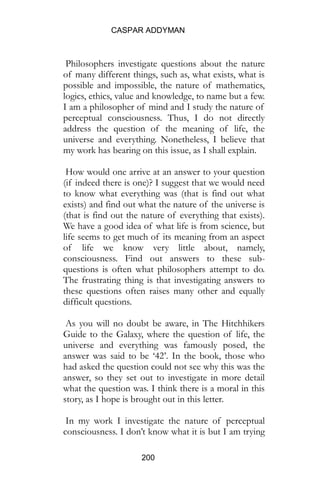 CASPAR ADDYMAN
200
Philosophers investigate questions about the nature
of many different things, such as, what exists, what is
possible and impossible, the nature of mathematics,
logics, ethics, value and knowledge, to name but a few.
I am a philosopher of mind and I study the nature of
perceptual consciousness. Thus, I do not directly
address the question of the meaning of life, the
universe and everything. Nonetheless, I believe that
my work has bearing on this issue, as I shall explain.
How would one arrive at an answer to your question
(if indeed there is one)? I suggest that we would need
to know what everything was (that is find out what
exists) and find out what the nature of the universe is
(that is find out the nature of everything that exists).
We have a good idea of what life is from science, but
life seems to get much of its meaning from an aspect
of life we know very little about, namely,
consciousness. Find out answers to these sub-
questions is often what philosophers attempt to do.
The frustrating thing is that investigating answers to
these questions often raises many other and equally
difficult questions.
As you will no doubt be aware, in The Hitchhikers
Guide to the Galaxy, where the question of life, the
universe and everything was famously posed, the
answer was said to be ‘42’. In the book, those who
had asked the question could not see why this was the
answer, so they set out to investigate in more detail
what the question was. I think there is a moral in this
story, as I hope is brought out in this letter.
In my work I investigate the nature of perceptual
consciousness. I don’t know what it is but I am trying
 