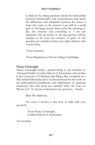 HELP YOURSELF
201
to find out by asking questions about the relationship
between intentionality and consciousness and about
the differences and similarities between the senses. I
hope that some to the answers I get will be a small
part of the larger puzzle about what the meaning of
life, the universe and everything is. I am not
optimistic that an answer to the big question will be
reached at all soon but answers to parts of the
question are valuable in their own right, which is why
I study them,
Yours sincerely,
Fiona Macpherson, Girton College, Cambridge
Nancy Cartwright
Nancy Cartwright holds a professorship at the Institute of
Advanced Studies, London School of Economics and another
at the University of California, San Diego. She a recipient of a
MacArthur Fellowship and is world renowned for her work on
the philosophical foundations and implications of quantum
mechanics. Her first book was entitled “How the Laws of
Physics Lie”. If anyone could answer my question.... Surely..
Dear Mr Addyman,
I’m sorry. I haven’t a clue how to help with your
question!
Yours Nancy Cartwright,
London School of Economics.
Ay Carumba!
 