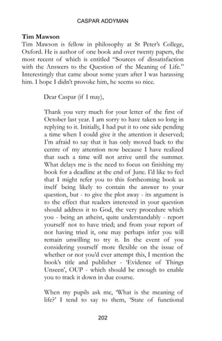 CASPAR ADDYMAN
202
Tim Mawson
Tim Mawson is fellow in philosophy at St Peter’s College,
Oxford. He is author of one book and over twenty papers, the
most recent of which is entitled “Sources of dissatisfaction
with the Answers to the Question of the Meaning of Life.”
Interestingly that came about some years after I was harassing
him. I hope I didn’t provoke him, he seems so nice.
Dear Caspar (if I may),
Thank you very much for your letter of the first of
October last year. I am sorry to have taken so long in
replying to it. Initially, I had put it to one side pending
a time when I could give it the attention it deserved;
I’m afraid to say that it has only moved back to the
centre of my attention now because I have realized
that such a time will not arrive until the summer.
What delays me is the need to focus on finishing my
book for a deadline at the end of June. I’d like to feel
that I might refer you to this forthcoming book as
itself being likely to contain the answer to your
question, but - to give the plot away - its argument is
to the effect that readers interested in your question
should address it to God, the very procedure which
you - being an atheist, quite understandably - report
yourself not to have tried; and from your report of
not having tried it, one may perhaps infer you will
remain unwilling to try it. In the event of you
considering yourself more flexible on the issue of
whether or not you’d ever attempt this, I mention the
book’s title and publisher - ‘Evidence of Things
Unseen’, OUP - which should be enough to enable
you to track it down in due course.
When my pupils ask me, ‘What is the meaning of
life?’ I tend to say to them, ‘State of functional
 