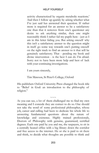 HELP YOURSELF
203
activity characterized by organic metabolic reactions.’
And then I follow up quickly by asking whether what
I’ve just said has answered their question. If rather
more is required for an answer to be a satisfactory
one than that it removes from one’s questioner any
desire to ask anything similar, then one might
reasonably think I rather fail my pupils here - just as I
am in this letter failing you. But asking oneself why
this isn’t a satisfactory answer to the question might
in itself go some way towards one’s putting oneself
on the right track to find an answer to it that will be
genuinely satisfactory. That - pending my book and
divine intervention - is the best I can do I’m afraid.
Sorry not to have been more help and best of luck
with your continuing investigations.
I am yours sincerely,
Tim Mawson, St Peter’s College, Oxford
His publishers Oxford University Press changed the book title
to “Belief in God: an introduction to the philosophy of
religion.”
~~~
As you can see, a lot of them challenged me to find my own
meaning and I concede they are correct to do so. One should
not take the word of some professional philosopher, whose
job, career and calling had been to dedicate his whole life to
answering fundamental questions about the nature of
knowledge and existence. Highly trained professionals,
Doctors of Philosophy with genuine, guaranteed, certified
degrees. Each one paid by you and me, the taxpayers, to sit in
a centrally heated office with a big library down the corridor
and free access to the internet. He or she is paid to sit there
and think, to decide what thoughts are possible to think and
 