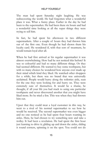 HELP YOURSELF
15
The man had spent Saturday night laughing. He was
rediscovering the world. He had forgotten what a wonderful
place it was. What a funny place. Earlier in the day he had
been to the supermarket. He had been there six hours and had
a wonderful time looking at all the super things they were
trying to sell him.
In fact, he had spent his afternoon in two different
supermarkets. After a couple of hours they had thrown him
out of the first one. Even though he had shown them his
loyalty card. He wondered if, with that sort of treatment, he
would remain loyal after all.
When he had first arrived at his regular supermarket it was
almost overwhelming. How had he not noticed this before? It
was so colourful and had so many different things. Or they
had seemed different. He wanted to buy some toothpaste, but
with so many choices he wondered how anyone ever made up
their mind which kind they liked. He watched other shoppers
for a while, but there was no brand that was universally
acclaimed. People would hurry along the toiletries aisle, scan
for the one they were looking for and hurry on. They were
extremely sure of themselves. It would be a shame, he
thought, if all your life you had stuck to using one particular
toothpaste and never discovered another that you might have
liked more. So he tried a few. This was when they had thrown
him out.
Upset that they could treat a loyal customer in this way, he
went to a rival of his normal supermarket to see how he
would be received. The second supermarket was even bigger
and no one noticed as he had spent four hours roaming its
aisles. Here, he had chosen to try something new and take a
trolley. It had been a revelation. He had spent the first hour
just learning to drive it; gliding up and down the aisles, sliding
it round corners, spinning it on the spot. You could not do
 