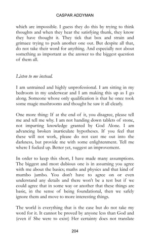 CASPAR ADDYMAN
204
which are impossible. I guess they do this by trying to think
thoughts and when they hear the satisfying thunk, they know
they have thought it. They tick that box and strain and
grimace trying to push another one out. But despite all that,
do not take their word for anything. And especially not about
something as important as the answer to the biggest question
of them all.
Listen to me instead.
I am untrained and highly unprofessional. I am sitting in my
bedroom in my underwear and I am making this up as I go
along. Someone whose only qualification is that he once took
some magic mushrooms and thought he saw it all clearly.
One more thing: If at the end of it, you disagree, please tell
me and tell me why. I am not handing down tablets of stone,
not imparting knowledge granted by God Alone. I am
advancing broken inarticulate hypotheses. If you feel that
these will not work, please do not cast me out into the
darkness, but provide me with some enlightenment. Tell me
where I fucked up. Better yet, suggest an improvement.
In order to keep this short, I have made many assumptions.
The biggest and most dubious one is in assuming you agree
with me about the basics; maths and physics and that kind of
mumbo jumbo. You don’t have to agree on or even
understand any details and there won’t be a test but if we
could agree that in some way or another that these things are
basic, in the sense of being foundational, then we safely
ignore them and move to more interesting things.
The world is everything that is the case but do not take my
word for it. It cannot be proved by anyone less than God and
(even if She were to exist) Her certainty does not translate
 