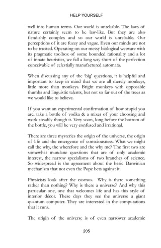 HELP YOURSELF
205
well into human terms. Our world is unreliable. The laws of
nature certainly seem to be law-like. But they are also
fiendishly complex and so our world is unreliable. Our
perceptions of it are fuzzy and vague. Even our minds are not
to be trusted. Operating on our messy biological wetware with
its pragmatic toolbox of some bounded rationality and a lot
of innate heuristics, we fall a long way short of the perfection
conceivable of celestially manufactured automata.
When discussing any of the ‘big’ questions, it is helpful and
important to keep in mind that we are all merely monkeys,
little more than monkeys. Bright monkeys with opposable
thumbs and linguistic talents, but not so far out of the trees as
we would like to believe.
If you want an experimental confirmation of how stupid you
are, take a bottle of vodka & a mixer of your choosing and
work steadily though it. Very soon, long before the bottom of
the bottle, you will be very confused and irrational.
There are three mysteries the origin of the universe, the origin
of life and the emergence of consciousness. What we might
call the why, the wherefore and the why me? The first two are
somewhat mundane questions that are of only academic
interest, the narrow specialisms of two branches of science.
So widespread is the agreement about the basic Darwinian
mechanism that not even the Pope bets against it.
Physicists look after the cosmos. Why is there something
rather than nothing? Why is there a universe? And why this
particular one, one that welcomes life and has this style of
interior décor. These days they see the universe a giant
quantum computer. They are interested in the computations
that it runs.
The origin of the universe is of even narrower academic
 