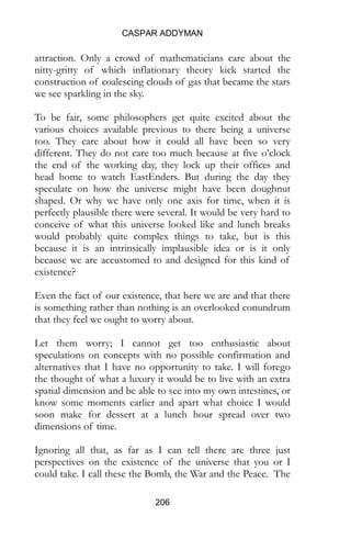 CASPAR ADDYMAN
206
attraction. Only a crowd of mathematicians care about the
nitty-gritty of which inflationary theory kick started the
construction of coalescing clouds of gas that became the stars
we see sparkling in the sky.
To be fair, some philosophers get quite excited about the
various choices available previous to there being a universe
too. They care about how it could all have been so very
different. They do not care too much because at five o’clock
the end of the working day, they lock up their offices and
head home to watch EastEnders. But during the day they
speculate on how the universe might have been doughnut
shaped. Or why we have only one axis for time, when it is
perfectly plausible there were several. It would be very hard to
conceive of what this universe looked like and lunch breaks
would probably quite complex things to take, but is this
because it is an intrinsically implausible idea or is it only
because we are accustomed to and designed for this kind of
existence?
Even the fact of our existence, that here we are and that there
is something rather than nothing is an overlooked conundrum
that they feel we ought to worry about.
Let them worry; I cannot get too enthusiastic about
speculations on concepts with no possible confirmation and
alternatives that I have no opportunity to take. I will forego
the thought of what a luxury it would be to live with an extra
spatial dimension and be able to see into my own intestines, or
know some moments earlier and apart what choice I would
soon make for dessert at a lunch hour spread over two
dimensions of time.
Ignoring all that, as far as I can tell there are three just
perspectives on the existence of the universe that you or I
could take. I call these the Bomb, the War and the Peace. The
 