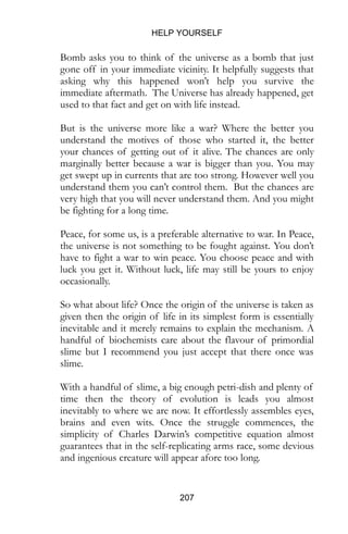 HELP YOURSELF
207
Bomb asks you to think of the universe as a bomb that just
gone off in your immediate vicinity. It helpfully suggests that
asking why this happened won’t help you survive the
immediate aftermath. The Universe has already happened, get
used to that fact and get on with life instead.
But is the universe more like a war? Where the better you
understand the motives of those who started it, the better
your chances of getting out of it alive. The chances are only
marginally better because a war is bigger than you. You may
get swept up in currents that are too strong. However well you
understand them you can’t control them. But the chances are
very high that you will never understand them. And you might
be fighting for a long time.
Peace, for some us, is a preferable alternative to war. In Peace,
the universe is not something to be fought against. You don’t
have to fight a war to win peace. You choose peace and with
luck you get it. Without luck, life may still be yours to enjoy
occasionally.
So what about life? Once the origin of the universe is taken as
given then the origin of life in its simplest form is essentially
inevitable and it merely remains to explain the mechanism. A
handful of biochemists care about the flavour of primordial
slime but I recommend you just accept that there once was
slime.
With a handful of slime, a big enough petri-dish and plenty of
time then the theory of evolution is leads you almost
inevitably to where we are now. It effortlessly assembles eyes,
brains and even wits. Once the struggle commences, the
simplicity of Charles Darwin’s competitive equation almost
guarantees that in the self-replicating arms race, some devious
and ingenious creature will appear afore too long.
 