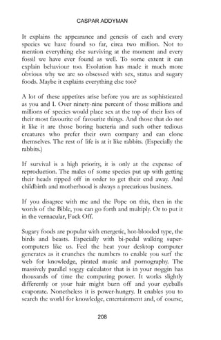 CASPAR ADDYMAN
208
It explains the appearance and genesis of each and every
species we have found so far, circa two million. Not to
mention everything else surviving at the moment and every
fossil we have ever found as well. To some extent it can
explain behaviour too. Evolution has made it much more
obvious why we are so obsessed with sex, status and sugary
foods. Maybe it explains everything else too?
A lot of these appetites arise before you are as sophisticated
as you and I. Over ninety-nine percent of those millions and
millions of species would place sex at the top of their lists of
their most favourite of favourite things. And those that do not
it like it are those boring bacteria and such other tedious
creatures who prefer their own company and can clone
themselves. The rest of life is at it like rabbits. (Especially the
rabbits.)
If survival is a high priority, it is only at the expense of
reproduction. The males of some species put up with getting
their heads ripped off in order to get their end away. And
childbirth and motherhood is always a precarious business.
If you disagree with me and the Pope on this, then in the
words of the Bible, you can go forth and multiply. Or to put it
in the vernacular, Fuck Off.
Sugary foods are popular with energetic, hot-blooded type, the
birds and beasts. Especially with bi-pedal walking super-
computers like us. Feel the heat your desktop computer
generates as it crunches the numbers to enable you surf the
web for knowledge, pirated music and pornography. The
massively parallel soggy calculator that is in your noggin has
thousands of time the computing power. It works slightly
differently or your hair might burn off and your eyeballs
evaporate. Nonetheless it is power-hungry. It enables you to
search the world for knowledge, entertainment and, of course,
 