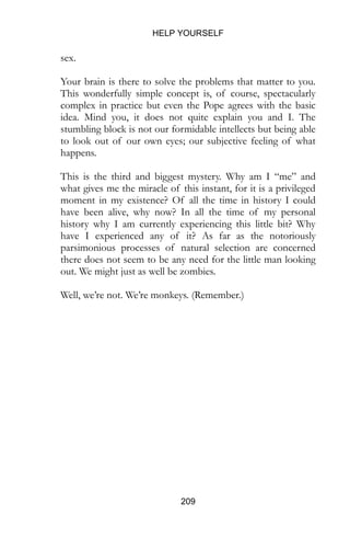 HELP YOURSELF
209
sex.
Your brain is there to solve the problems that matter to you.
This wonderfully simple concept is, of course, spectacularly
complex in practice but even the Pope agrees with the basic
idea. Mind you, it does not quite explain you and I. The
stumbling block is not our formidable intellects but being able
to look out of our own eyes; our subjective feeling of what
happens.
This is the third and biggest mystery. Why am I “me” and
what gives me the miracle of this instant, for it is a privileged
moment in my existence? Of all the time in history I could
have been alive, why now? In all the time of my personal
history why I am currently experiencing this little bit? Why
have I experienced any of it? As far as the notoriously
parsimonious processes of natural selection are concerned
there does not seem to be any need for the little man looking
out. We might just as well be zombies.
Well, we’re not. We’re monkeys. (Remember.)
 