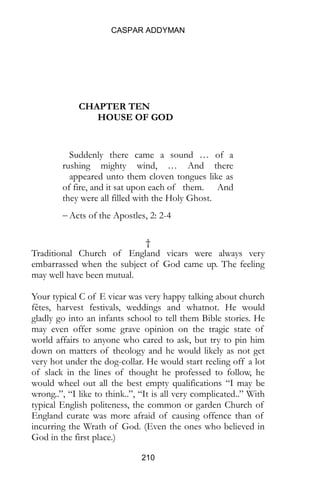 CASPAR ADDYMAN
210
CHAPTER TEN
HOUSE OF GOD
Suddenly there came a sound … of a
rushing mighty wind, … And there
appeared unto them cloven tongues like as
of fire, and it sat upon each of them. And
they were all filled with the Holy Ghost.
 Acts of the Apostles, 2: 2-4
†
Traditional Church of England vicars were always very
embarrassed when the subject of God came up. The feeling
may well have been mutual.
Your typical C of E vicar was very happy talking about church
fêtes, harvest festivals, weddings and whatnot. He would
gladly go into an infants school to tell them Bible stories. He
may even offer some grave opinion on the tragic state of
world affairs to anyone who cared to ask, but try to pin him
down on matters of theology and he would likely as not get
very hot under the dog-collar. He would start reeling off a lot
of slack in the lines of thought he professed to follow, he
would wheel out all the best empty qualifications “I may be
wrong..”, “I like to think..”, “It is all very complicated..” With
typical English politeness, the common or garden Church of
England curate was more afraid of causing offence than of
incurring the Wrath of God. (Even the ones who believed in
God in the first place.)
 