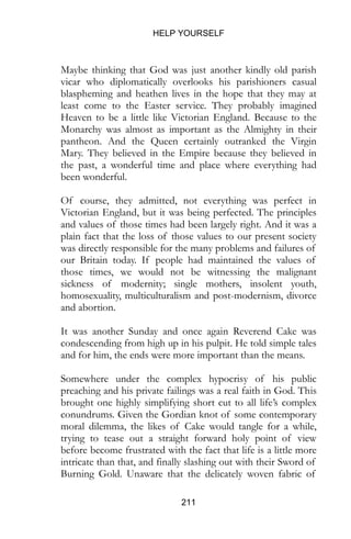 HELP YOURSELF
211
Maybe thinking that God was just another kindly old parish
vicar who diplomatically overlooks his parishioners casual
blaspheming and heathen lives in the hope that they may at
least come to the Easter service. They probably imagined
Heaven to be a little like Victorian England. Because to the
Monarchy was almost as important as the Almighty in their
pantheon. And the Queen certainly outranked the Virgin
Mary. They believed in the Empire because they believed in
the past, a wonderful time and place where everything had
been wonderful.
Of course, they admitted, not everything was perfect in
Victorian England, but it was being perfected. The principles
and values of those times had been largely right. And it was a
plain fact that the loss of those values to our present society
was directly responsible for the many problems and failures of
our Britain today. If people had maintained the values of
those times, we would not be witnessing the malignant
sickness of modernity; single mothers, insolent youth,
homosexuality, multiculturalism and post-modernism, divorce
and abortion.
It was another Sunday and once again Reverend Cake was
condescending from high up in his pulpit. He told simple tales
and for him, the ends were more important than the means.
Somewhere under the complex hypocrisy of his public
preaching and his private failings was a real faith in God. This
brought one highly simplifying short cut to all life’s complex
conundrums. Given the Gordian knot of some contemporary
moral dilemma, the likes of Cake would tangle for a while,
trying to tease out a straight forward holy point of view
before become frustrated with the fact that life is a little more
intricate than that, and finally slashing out with their Sword of
Burning Gold. Unaware that the delicately woven fabric of
 