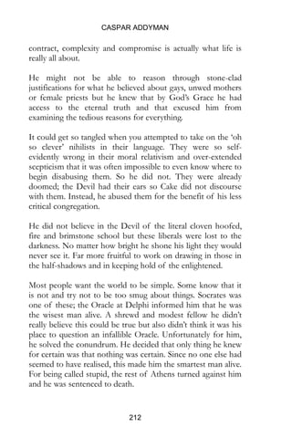 CASPAR ADDYMAN
212
contract, complexity and compromise is actually what life is
really all about.
He might not be able to reason through stone-clad
justifications for what he believed about gays, unwed mothers
or female priests but he knew that by God’s Grace he had
access to the eternal truth and that excused him from
examining the tedious reasons for everything.
It could get so tangled when you attempted to take on the ‘oh
so clever’ nihilists in their language. They were so self-
evidently wrong in their moral relativism and over-extended
scepticism that it was often impossible to even know where to
begin disabusing them. So he did not. They were already
doomed; the Devil had their ears so Cake did not discourse
with them. Instead, he abused them for the benefit of his less
critical congregation.
He did not believe in the Devil of the literal cloven hoofed,
fire and brimstone school but these liberals were lost to the
darkness. No matter how bright he shone his light they would
never see it. Far more fruitful to work on drawing in those in
the half-shadows and in keeping hold of the enlightened.
Most people want the world to be simple. Some know that it
is not and try not to be too smug about things. Socrates was
one of these; the Oracle at Delphi informed him that he was
the wisest man alive. A shrewd and modest fellow he didn’t
really believe this could be true but also didn’t think it was his
place to question an infallible Oracle. Unfortunately for him,
he solved the conundrum. He decided that only thing he knew
for certain was that nothing was certain. Since no one else had
seemed to have realised, this made him the smartest man alive.
For being called stupid, the rest of Athens turned against him
and he was sentenced to death.
 