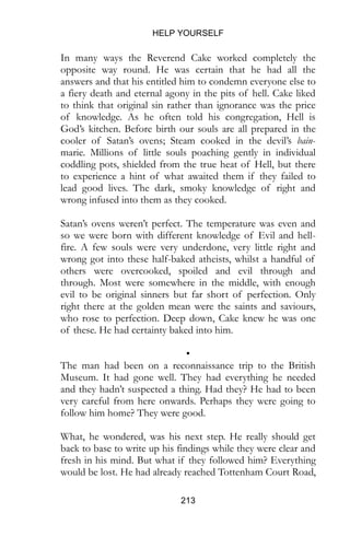 HELP YOURSELF
213
In many ways the Reverend Cake worked completely the
opposite way round. He was certain that he had all the
answers and that his entitled him to condemn everyone else to
a fiery death and eternal agony in the pits of hell. Cake liked
to think that original sin rather than ignorance was the price
of knowledge. As he often told his congregation, Hell is
God’s kitchen. Before birth our souls are all prepared in the
cooler of Satan’s ovens; Steam cooked in the devil’s bain-
marie. Millions of little souls poaching gently in individual
coddling pots, shielded from the true heat of Hell, but there
to experience a hint of what awaited them if they failed to
lead good lives. The dark, smoky knowledge of right and
wrong infused into them as they cooked.
Satan’s ovens weren’t perfect. The temperature was even and
so we were born with different knowledge of Evil and hell-
fire. A few souls were very underdone, very little right and
wrong got into these half-baked atheists, whilst a handful of
others were overcooked, spoiled and evil through and
through. Most were somewhere in the middle, with enough
evil to be original sinners but far short of perfection. Only
right there at the golden mean were the saints and saviours,
who rose to perfection. Deep down, Cake knew he was one
of these. He had certainty baked into him.
•
The man had been on a reconnaissance trip to the British
Museum. It had gone well. They had everything he needed
and they hadn’t suspected a thing. Had they? He had to been
very careful from here onwards. Perhaps they were going to
follow him home? They were good.
What, he wondered, was his next step. He really should get
back to base to write up his findings while they were clear and
fresh in his mind. But what if they followed him? Everything
would be lost. He had already reached Tottenham Court Road,
 