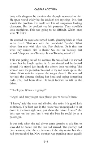 CASPAR ADDYMAN
214
busy with shoppers by the time this thought occurred to him.
He spun round wildly but he couldn’t see anything. No, that
wasn’t the problem. He could see lots of suspicious looking
characters. But he couldn’t see his pursuers. They wouldn’t
look suspicious. This was going to be difficult. Which ones
were ‘THEY’?
He crossed the road and turned north, glancing back as often
as he dared. That one with the pushchair? Possibly. What
about that man with blue hair. Too obvious. Or is that just
what they wanted him to think? No, not on Tuesday, that
wouldn’t happen on a Tuesday. It was Tuesday, wasn’t it?
This was getting out of his control. He was afraid. He wanted
to run but he fought against it. A bus slowed and he ducked
aboard. He stayed just inside the drivers door watching. The
woman with the pushchair hurried to try and catch up but the
driver didn’t wait for anyone else to get aboard. He watched
her into the distance shaking her head and saying something
rude. That had been close. He leant forward to talk to the
driver.
“Thank you. Where are going?”
“Angel. And can you get back please, you’re not safe there.”
“I know,” said the man and climbed the stairs. His good luck
continued. The best seat in the house was unoccupied. He sat
down in the front right seat, just above the driver. It wasn’t the
best seat on the bus, but it was the best he could do as a
passenger.
It was only when the real driver came upstairs to ask him to
leave did he notice that the bus had arrived. The journey had
been calming after the excitement of the city centre but they
had not travelled far. Now the man was standing on an equally
 