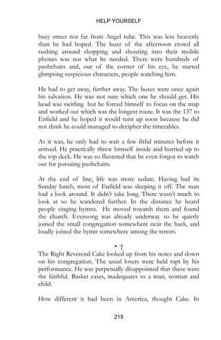 HELP YOURSELF
215
busy street not far from Angel tube. This was less heavenly
than he had hoped. The buzz of the afternoon crowd all
rushing around shopping and shouting into their mobile
phones was not what he needed. There were hundreds of
pushchairs and, out of the corner of his eye, he started
glimpsing suspicious characters, people watching him.
He had to get away, further away. The buses were once again
his salvation. He was not sure which one he should get. His
head was swirling but he forced himself to focus on the map
and worked out which was the longest route. It was the 137 to
Enfield and he hoped it would turn up soon because he did
not think he could managed to decipher the timetables.
As it was, he only had to wait a few fitful minutes before it
arrived. He practically threw himself inside and hurried up to
the top deck. He was so flustered that he even forgot to watch
out for pursuing pushchairs.
At the end of line, life was more sedate. Having had its
Sunday lunch, most of Enfield was sleeping it off. The man
had a look around. It didn’t take long. There wasn’t much to
look at so he wandered further. In the distance he heard
people singing hymns. He moved towards them and found
the church. Evensong was already underway so he quietly
joined the small congregation somewhere near the back, and
loudly joined the hymn somewhere among the tenors.
• †
The Right Reverend Cake looked up from his notes and down
on his congregation. The usual losers were held rapt by his
performance. He was perpetually disappointed that these were
the faithful. Basket cases, inadequates to a man, woman and
child.
How different it had been in America, thought Cake. In
 