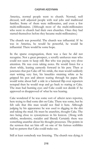 CASPAR ADDYMAN
216
America, normal people went to church. Normal, well
dressed, well adjusted people with real jobs and traditional
families. Some of them were millionaires, and even a few
multi-millionaires. (Although most of the multi-millionaires
who went to church had their own churches. Ones they had
started themselves before they became multi-millionaires.)
The church was powerful. The church was influential. If he
was in America, he would be powerful, he would be
influential. There would be some hope.
In the sparse congregation, there was a face he did not
recognise. Not a great prospect, a scruffy unshaven man who
could not seem to keep still. But who was paying very close
attention. He was even taking notes. He would listen for a
short while, leaning earnestly forward in his pew. Then at
junctures that put Cake off his stride, the man would suddenly
start writing very fast, his knuckles straining white as he
gripped his pen and almost tearing through his paper. He
would write about half a side in a battered flip-over reporters
notepad then he would stop and go back to staring at Cake.
The man had burning eyes and Cake could not decide if he
approved or disapproved of what he was hearing.
Cake wondered if he was some sort of atheist news reporter,
here trying to find some dirt on Cake. There was some, but he
felt safe that this man would not find it here. Although
judging by his appearance he was used to digging in the dirt
and raking the mud. He must be anarchist, thought Cake. The
two being close to synonymous in his lexicon. (Along with
nihilist, modernist, socialist and liberal) Certainly there was
something anarchic about his thought processes. The points in
the sermon that set him off on one of his furious scribbles
had no pattern that Cake could make out.
Still at least somebody was listening. The church was dying; it
 