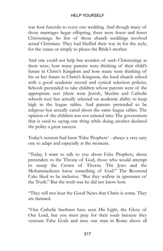 HELP YOURSELF
217
was four funerals to every one wedding. And though many of
those marriages begat offspring, there were fewer and fewer
Christenings. So few of those church weddings involved
actual Christians. They had bluffed their way in for the style,
for the venue or simply to please the Bride’s mother.
And one could not help but wonder; of such Christenings as
there were, how many parents were thinking of their child’s
future in Christ’s Kingdom and how many were thinking of
his or her future in Christ’s Kingston, the local church school
with a good academic record and cynical selection policies.
Schools pretended to take children whose parents were of the
appropriate sect (there were Jewish, Muslim and Catholic
schools too) but actually selected on academic ability to keep
high in the league tables. And parents pretended to be
religious but actually cared about the same league tables. The
opinion of the children was not entered into. The government
that is used to saying one thing while doing another declared
the policy a great success.
Today’s sermon had been ‘False Prophets’ - always a very easy
one to adapt and especially at the moment.
“Today, I want to talk to you about False Prophets, about
pretenders to the Throne of God, those who would attempt
to usurp the Crown of Thorns. The Jews and the
Mohammedeans know something of God.” The Reverend
Cake liked to be inclusive. “But they wallow in ignorance of
the Truth.” But the truth was he did not know how.
“They will not hear the Good News that Christ is come. They
are damned.
“Our Catholic brethren have seen His Light, the Glory of
Our Lord, but you must pray for their souls because they
venerate False Gods and raise one man in Rome above all
 