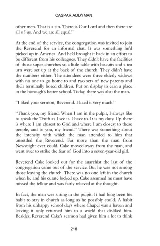 CASPAR ADDYMAN
218
other men. That is a sin. There is Our Lord and then there are
all of us. And we are all equal.”
At the end of the service, the congregation was invited to join
the Reverend for an informal chat. It was something he’d
picked up in America. And he’d brought it back in an effort to
be different from his colleagues. They didn’t have the facilities
of those super-churches so a little table with biscuits and a tea
urn were set up at the back of the church. They didn’t have
the numbers either. The attendees were three elderly widows
with no one to go home to and two sets of new parents and
their terminally bored children. Put on display to earn a place
in the borough’s better school. Today, there was also the man.
“I liked your sermon, Reverend. I liked it very much.”
“Thank you, my friend. When I am in the pulpit, I always like
to speak the Truth as I see it. I have to. It is my duty. Up there
is where I am closest to God and where I am closest to these
people, and to you, my friend.” There was something about
the intensity with which the man attended to him that
unsettled the Reverend. Far more than the man from
Newsnight ever could. Cake moved away from the man, and
went over to strike the fear of God into a seven-year-old girl.
Reverend Cake looked out for the anarchist the last of the
congregation came out of the service. But he was not among
those leaving the church. There was no one left in the church
when he and his curate locked up. Cake assumed he must have
missed the fellow and was fairly relieved at the thought.
In fact, the man was sitting in the pulpit. It had long been his
habit to stay in church as long as he possibly could. A habit
from his unhappy school days where Chapel was a haven and
leaving it only returned him to a world that disliked him.
Besides, Reverend Cake’s sermon had given him a lot to think
 