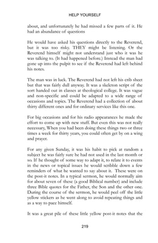 HELP YOURSELF
219
about, and unfortunately he had missed a few parts of it. He
had an abundance of questions
He would have asked his questions directly to the Reverend,
but it was too risky. THEY might be listening. Or the
Reverend himself might not understand just who it was he
was talking to. (It had happened before.) Instead the man had
gone up into the pulpit to see if the Reverend had left behind
his notes.
The man was in luck. The Reverend had not left his crib sheet
but that was fairly dull anyway. It was a skeleton script of the
sort handed out in classes at theological college. It was vague
and non-specific and could be adapted to a wide range of
occasions and topics. The Reverend had a collection of about
thirty different ones and for ordinary services like this one.
For big occasions and for his radio appearances he made the
effort to come up with new stuff. But even this was not really
necessary, When you had been doing these things two or three
times a week for thirty years, you could often get by on a wing
and prayer.
For any given Sunday, it was his habit to pick at random a
subject he was fairly sure he had not used in the last month or
so. If he thought of some way to adapt it, to relate it to events
in the news or topical issues he would scribble down a few
reminders of what he wanted to say about it. These were on
the post-it notes. In a typical sermon, he would normally aim
for about seven of these (a good Biblical number) and include
three Bible quotes for the Father, the Son and the other one.
During the course of the sermon, he would peel off the little
yellow stickers as he went along to avoid repeating things and
as a way to pace himself.
It was a great pile of these little yellow post-it notes that the
 