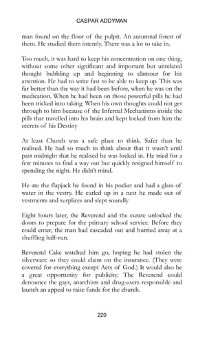 CASPAR ADDYMAN
220
man found on the floor of the pulpit. An autumnal forest of
them. He studied them intently. There was a lot to take in.
Too much, it was hard to keep his concentration on one thing,
without some other significant and important but unrelated
thought bubbling up and beginning to clamour for his
attention. He had to write fast to be able to keep up. This was
far better than the way it had been before, when he was on the
medication. When he had been on those powerful pills he had
been tricked into taking. When his own thoughts could not get
through to him because of the Infernal Mechanisms inside the
pills that travelled into his brain and kept locked from him the
secrets of his Destiny
At least Church was a safe place to think. Safer than he
realised. He had so much to think about that it wasn’t until
past midnight that he realised he was locked in. He tried for a
few minutes to find a way out but quickly resigned himself to
spending the night. He didn’t mind.
He ate the flapjack he found in his pocket and had a glass of
water in the vestry. He curled up in a nest he made out of
vestments and surplices and slept soundly
Eight hours later, the Reverend and the curate unlocked the
doors to prepare for the primary school service. Before they
could enter, the man had cascaded out and hurried away at a
shuffling half-run.
Reverend Cake watched him go, hoping he had stolen the
silverware so they could claim on the insurance. (They were
covered for everything except Acts of God.) It would also be
a great opportunity for publicity. The Reverend could
denounce the gays, anarchists and drug-users responsible and
launch an appeal to raise funds for the church.
 