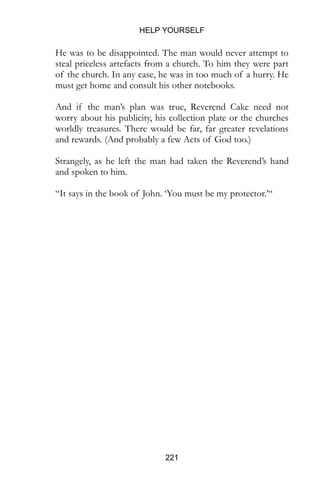 HELP YOURSELF
221
He was to be disappointed. The man would never attempt to
steal priceless artefacts from a church. To him they were part
of the church. In any case, he was in too much of a hurry. He
must get home and consult his other notebooks.
And if the man’s plan was true, Reverend Cake need not
worry about his publicity, his collection plate or the churches
worldly treasures. There would be far, far greater revelations
and rewards. (And probably a few Acts of God too.)
Strangely, as he left the man had taken the Reverend’s hand
and spoken to him.
“It says in the book of John. ‘You must be my protector.’“
 