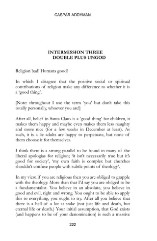 CASPAR ADDYMAN
222
INTERMISSION THREE
DOUBLE PLUS UNGOD
Religion bad! Humans good!
In which I disagree that the positive social or spiritual
contributions of religion make any difference to whether it is
a ‘good thing’.
[Note: throughout I use the term ‘you’ but don’t take this
totally personally, whoever you are!]
After all, belief in Santa Claus is a ‘good thing’ for children, it
makes them happy and maybe even makes them less naughty
and more nice (for a few weeks in December at least). As
such, it is a lie adults are happy to perpetuate, but none of
them choose it for themselves.
I think there is a strong parallel to be found in many of the
liberal apologias for religion; ‘it isn’t necessarily true but it’s
good for society’, ‘my own faith is complex but churches
shouldn’t confuse people with subtle points of theology’.
In my view, if you are religious then you are obliged to grapple
with the theology. More than that I’d say you are obliged to be
a fundamentalist. You believe in an absolute, you believe in
good and evil, right and wrong. You ought to be able to apply
this to everything, you ought to try. After all you believe that
there is a hell of a lot at stake (not just life and death, but
eternal life or death.) Your initial assumption, that God exists
(and happens to be of your denomination) is such a massive
 