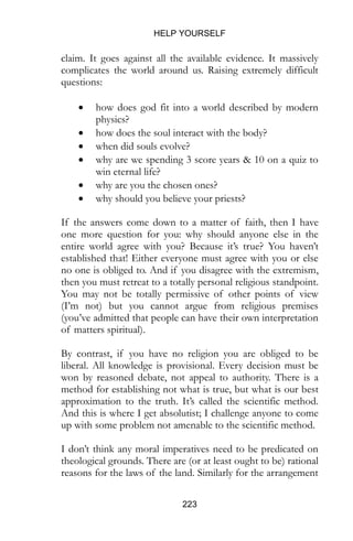 HELP YOURSELF
223
claim. It goes against all the available evidence. It massively
complicates the world around us. Raising extremely difficult
questions:
 how does god fit into a world described by modern
physics?
 how does the soul interact with the body?
 when did souls evolve?
 why are we spending 3 score years & 10 on a quiz to
win eternal life?
 why are you the chosen ones?
 why should you believe your priests?
If the answers come down to a matter of faith, then I have
one more question for you: why should anyone else in the
entire world agree with you? Because it’s true? You haven’t
established that! Either everyone must agree with you or else
no one is obliged to. And if you disagree with the extremism,
then you must retreat to a totally personal religious standpoint.
You may not be totally permissive of other points of view
(I’m not) but you cannot argue from religious premises
(you’ve admitted that people can have their own interpretation
of matters spiritual).
By contrast, if you have no religion you are obliged to be
liberal. All knowledge is provisional. Every decision must be
won by reasoned debate, not appeal to authority. There is a
method for establishing not what is true, but what is our best
approximation to the truth. It’s called the scientific method.
And this is where I get absolutist; I challenge anyone to come
up with some problem not amenable to the scientific method.
I don’t think any moral imperatives need to be predicated on
theological grounds. There are (or at least ought to be) rational
reasons for the laws of the land. Similarly for the arrangement
 