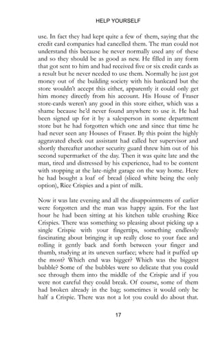 HELP YOURSELF
17
use. In fact they had kept quite a few of them, saying that the
credit card companies had cancelled them. The man could not
understand this because he never normally used any of these
and so they should be as good as new. He filled in any form
that got sent to him and had received five or six credit cards as
a result but he never needed to use them. Normally he just got
money out of the building society with his bankcard but the
store wouldn’t accept this either, apparently it could only get
him money directly from his account. His House of Fraser
store-cards weren’t any good in this store either, which was a
shame because he’d never found anywhere to use it. He had
been signed up for it by a salesperson in some department
store but he had forgotten which one and since that time he
had never seen any Houses of Fraser. By this point the highly
aggravated check out assistant had called her supervisor and
shortly thereafter another security guard threw him out of his
second supermarket of the day. Then it was quite late and the
man, tired and distressed by his experience, had to be content
with stopping at the late-night garage on the way home. Here
he had bought a loaf of bread (sliced white being the only
option), Rice Crispies and a pint of milk.
Now it was late evening and all the disappointments of earlier
were forgotten and the man was happy again. For the last
hour he had been sitting at his kitchen table crushing Rice
Crispies. There was something so pleasing about picking up a
single Crispie with your fingertips, something endlessly
fascinating about bringing it up really close to your face and
rolling it gently back and forth between your finger and
thumb, studying at its uneven surface; where had it puffed up
the most? Which end was bigger? Which was the biggest
bubble? Some of the bubbles were so delicate that you could
see through them into the middle of the Crispie and if you
were not careful they could break. Of course, some of them
had broken already in the bag; sometimes it would only be
half a Crispie. There was not a lot you could do about that.
 