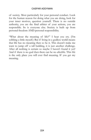 CASPAR ADDYMAN
224
of society. Most particularly for your personal conduct. Look
for the human reason for doing what you are doing, look for
your inner motives, question yourself. There is no outside
authority, you are the final arbiter of your actions, you are
responsible. So is everyone else. Society is built up from
personal freedom AND personal responsibility.
“What about the meaning of life?” I hear you cry. (I‘m
sobbing a little myself.) But if living in a godless world means
that life has no meaning then so be it. This doesn’t make me
want to jump off a tall building, it is just another challenge.
After all nothing is certain so maybe I haven’t found it yet?
And if there is no god then there can be no afterlife. This life
is the only place you will ever find meaning. If you get my
meaning.
 