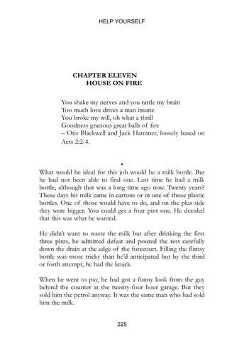 HELP YOURSELF
225
CHAPTER ELEVEN
HOUSE ON FIRE
You shake my nerves and you rattle my brain
Too much love drives a man insane
You broke my will, oh what a thrill
Goodness gracious great balls of fire
– Otis Blackwell and Jack Hammer, loosely based on
Acts 2:2-4.
•
What would be ideal for this job would be a milk bottle. But
he had not been able to find one. Last time he had a milk
bottle, although that was a long time ago now. Twenty years?
These days his milk came in cartons or in one of those plastic
bottles. One of those would have to do, and on the plus side
they were bigger. You could get a four pint one. He decided
that this was what he wanted.
He didn’t want to waste the milk but after drinking the first
three pints, he admitted defeat and poured the rest carefully
down the drain at the edge of the forecourt. Filling the flimsy
bottle was more tricky than he’d anticipated but by the third
or forth attempt, he had the knack.
When he went to pay, he had got a funny look from the guy
behind the counter at the twenty-four hour garage. But they
sold him the petrol anyway. It was the same man who had sold
him the milk.
 