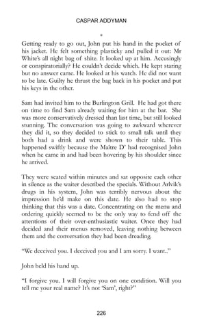 CASPAR ADDYMAN
226
*
Getting ready to go out, John put his hand in the pocket of
his jacket. He felt something plasticky and pulled it out: Mr
White’s all night bag of shite. It looked up at him. Accusingly
or conspiratorially? He couldn’t decide which. He kept staring
but no answer came. He looked at his watch. He did not want
to be late. Guilty he thrust the bag back in his pocket and put
his keys in the other.
Sam had invited him to the Burlington Grill. He had got there
on time to find Sam already waiting for him at the bar. She
was more conservatively dressed than last time, but still looked
stunning. The conversation was going to awkward wherever
they did it, so they decided to stick to small talk until they
both had a drink and were shown to their table. This
happened swiftly because the Maître D’ had recognised John
when he came in and had been hovering by his shoulder since
he arrived.
They were seated within minutes and sat opposite each other
in silence as the waiter described the specials. Without Arlvik’s
drugs in his system, John was terribly nervous about the
impression he’d make on this date. He also had to stop
thinking that this was a date. Concentrating on the menu and
ordering quickly seemed to be the only way to fend off the
attentions of their over-enthusiastic waiter. Once they had
decided and their menus removed, leaving nothing between
them and the conversation they had been dreading.
“We deceived you. I deceived you and I am sorry. I want..”
John held his hand up.
“I forgive you. I will forgive you on one condition. Will you
tell me your real name? It’s not ‘Sam’, right?”
 