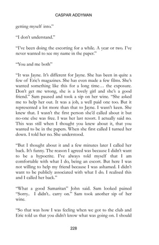 CASPAR ADDYMAN
228
getting myself into.”
“I don’t understand.”
“I’ve been doing the escorting for a while. A year or two. I’ve
never wanted to see my name in the paper.”
“You and me both”
“It was Jayne. It’s different for Jayne. She has been in quite a
few of Eric’s magazines. She has even made a few films. She’s
wanted something like this for a long time… the exposure.
Don’t get me wrong, she is a lovely girl and she’s a good
friend.” Sam paused and took a sip on her wine. “She asked
me to help her out. It was a job, a well paid one too. But it
represented a lot more than that to Jayne. I wasn’t keen. She
knew that. I wasn’t the first person she’d called about it but
no-one else was free. I was her last resort. I actually said no.
This was still when I thought you knew about it, that you
wanted to be in the papers. When she first called I turned her
down. I told her no. She understood.
“But I thought about it and a few minutes later I called her
back. It’s funny. The reason I agreed was because I didn’t want
to be a hypocrite. I’ve always told myself that I am
comfortable with what I do, being an escort. But here I was
not willing to help my friend because I was ashamed. I didn’t
want to be publicly associated with what I do. I realised this
and I called her back.”
“What a good Samaritan” John said. Sam looked pained
“Sorry.. I didn’t.. carry on.” Sam took another sip of her
wine.
“So that was how I was feeling when we got to the club and
Eric told us that you didn’t know what was going on. I should
 