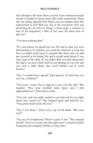 HELP YOURSELF
229
have thought a bit more about you but I was confused enough
myself. I couldn’t let Jayne down. She really wanted this. There
she was sitting opposite Eric Hayle, can you imagine what that
represented to her? Well you saw in the restaurant. Eric was
promising her all sorts of things: a front page, a contract at
one of his magazines, a film of her own. He knew how to
play her.”
“I’ve been noticing that.”
“If I am honest, he played me too. He told us that you were
determined to be famous; you would do whatever it took but
that you didn’t really know it yourself. But that’s why you had
put yourself in his hands. He said it would work better if you
were kept in the dark. If you didn’t find out until afterwards.
He said it was just a little trick he was playing on you. He said
you were a little afraid, that you’d chicken out if you’d
known.”
“Yes, I wouldn’t have agreed” John paused. “Is that how you
saw me, a chicken?”
“You were... sweet. Yes, I suppose it was a bit like that.” She
laughed. “You were terrified when Jayne and I first
approached you.” John had to smile.
“Eric also said you really needed to get laid and he was right
about that, wasn’t he?” She laughed again and held his eye.
“You pretty much know the rest.”
“Yes, I was there...” John took a sip of his drink. “But were
you?”
“Yes, no, it’s complicated. There’s a part of me..” She stopped
herself. “Can we not get into that right now? I enjoyed myself,
I enjoyed your company. I’d like to enjoy this.”
 