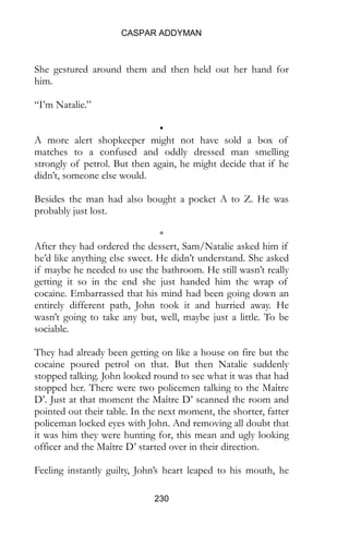 CASPAR ADDYMAN
230
She gestured around them and then held out her hand for
him.
“I’m Natalie.”
•
A more alert shopkeeper might not have sold a box of
matches to a confused and oddly dressed man smelling
strongly of petrol. But then again, he might decide that if he
didn’t, someone else would.
Besides the man had also bought a pocket A to Z. He was
probably just lost.
*
After they had ordered the dessert, Sam/Natalie asked him if
he’d like anything else sweet. He didn’t understand. She asked
if maybe he needed to use the bathroom. He still wasn’t really
getting it so in the end she just handed him the wrap of
cocaine. Embarrassed that his mind had been going down an
entirely different path, John took it and hurried away. He
wasn’t going to take any but, well, maybe just a little. To be
sociable.
They had already been getting on like a house on fire but the
cocaine poured petrol on that. But then Natalie suddenly
stopped talking. John looked round to see what it was that had
stopped her. There were two policemen talking to the Maître
D’. Just at that moment the Maître D’ scanned the room and
pointed out their table. In the next moment, the shorter, fatter
policeman locked eyes with John. And removing all doubt that
it was him they were hunting for, this mean and ugly looking
officer and the Maître D’ started over in their direction.
Feeling instantly guilty, John’s heart leaped to his mouth, he
 