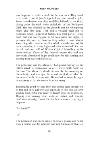 HELP YOURSELF
231
was desperate to make a break for the rear door. They could
have made it too if John’s legs had not just turned to jelly.
Some consideration was given to sliding lifelessly to the floor,
hiding under the thick white tablecloths of the Burlington
Grill. This was rejected on the grounds that his whimpering
might give him away. That and a vestigial need not to
humiliate himself in front of Natalie. The small part of John’s
brain that was not engaged in full-scale panic was trying to
persuade the rest of him to keep calm. It was almost
succeeding when another small residual rational corner of his
cortex piped up in a tiny frightened voice to remind him that
he still had over half of White’s Original Miscellany in his
jacket pocket. Those of his internal organs that had not
previously abandoned hope could now be felt jostling and
pushing their way to the lifeboats.
The policeman and the Maître D’ had paused halfway as the
officer asked the restaurateur to leave him to tackle Smith on
his own. The Maître D’ clearly did not like this trumping of
his authority and was upset he would not find out what the
law wanted with this customer. He needed to know. It might
be necessary to bar the outlaw from returning.
Realising he could not get away and having been brought up
to fear and obey authority and especially of the blue uniform
wearing kind, John was ready to launch into his confession.
Hoping that coming clean with an instant and contrite
confession would go better for him. Maybe some crying might
help too.
“Mr Smith?”
“..s”
The policeman was clearly senior, he wore a peaked cap rather
than a helmet and his uniform was not fluorescent blues an
 