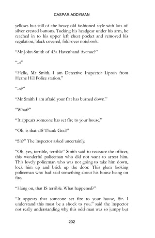 CASPAR ADDYMAN
232
yellows but still of the heavy old fashioned style with lots of
silver crested buttons. Tucking his headgear under his arm, he
reached in to his upper left chest pocket and removed his
regulation, black covered, fold-over notebook.
“Mr John Smith of 43a Havenhand Avenue?”
“..s”
“Hello, Mr Smith. I am Detective Inspector Lipton from
Herne Hill Police station.”
“..s?”
“Mr Smith I am afraid your flat has burned down.”
“What?”
“It appears someone has set fire to your house.”
“Oh, is that all? Thank God!”
“Sir?” The inspector asked uncertainly.
“Oh, yes, terrible, terrible” Smith said to reassure the officer,
this wonderful policeman who did not want to arrest him.
This lovely policeman who was not going to take him down,
lock him up and brick up the door. This glum looking
policeman who had said something about his house being on
fire.
“Hang on, that IS terrible. What happened?”
“It appears that someone set fire to your house, Sir. I
understand this must be a shock to you.” said the inspector
not really understanding why this odd man was so jumpy but
 