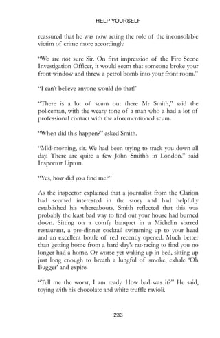 HELP YOURSELF
233
reassured that he was now acting the role of the inconsolable
victim of crime more accordingly.
“We are not sure Sir. On first impression of the Fire Scene
Investigation Officer, it would seem that someone broke your
front window and threw a petrol bomb into your front room.”
“I can’t believe anyone would do that!”
“There is a lot of scum out there Mr Smith,” said the
policeman, with the weary tone of a man who a had a lot of
professional contact with the aforementioned scum.
“When did this happen?” asked Smith.
“Mid-morning, sir. We had been trying to track you down all
day. There are quite a few John Smith’s in London.” said
Inspector Lipton.
“Yes, how did you find me?”
As the inspector explained that a journalist from the Clarion
had seemed interested in the story and had helpfully
established his whereabouts. Smith reflected that this was
probably the least bad way to find out your house had burned
down. Sitting on a comfy banquet in a Michelin starred
restaurant, a pre-dinner cocktail swimming up to your head
and an excellent bottle of red recently opened. Much better
than getting home from a hard day’s rat-racing to find you no
longer had a home. Or worse yet waking up in bed, sitting up
just long enough to breath a lungful of smoke, exhale ‘Oh
Bugger’ and expire.
“Tell me the worst, I am ready. How bad was it?” He said,
toying with his chocolate and white truffle ravioli.
 